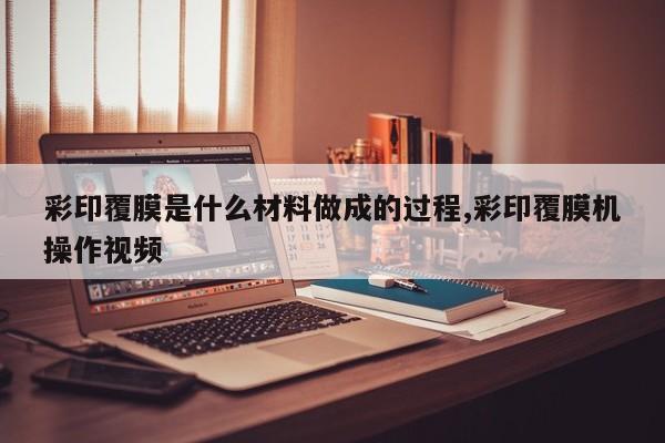 彩印覆膜是什么材料做成的过程,彩印覆膜机操作视频