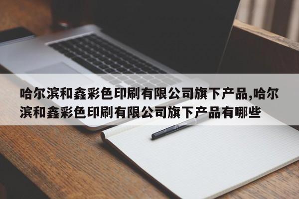 哈尔滨和鑫彩色印刷有限公司旗下产品,哈尔滨和鑫彩色印刷有限公司旗下产品有哪些