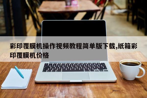 彩印覆膜机操作视频教程简单版下载,纸箱彩印覆膜机价格