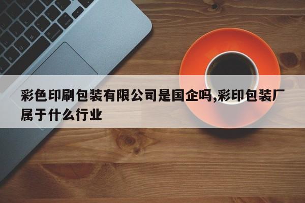 彩色印刷包装有限公司是国企吗,彩印包装厂属于什么行业