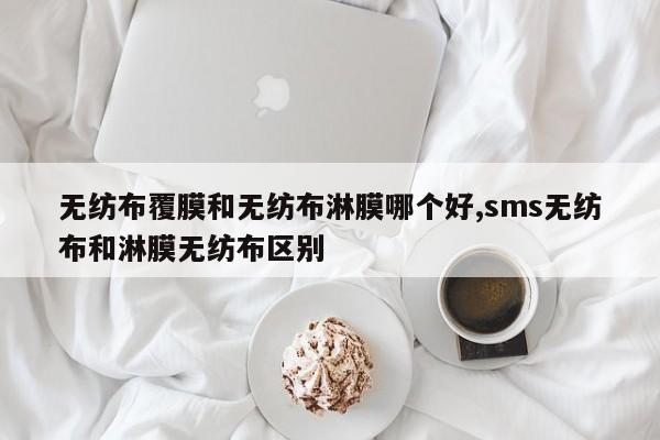 无纺布覆膜和无纺布淋膜哪个好,sms无纺布和淋膜无纺布区别