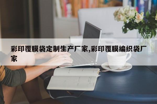 彩印覆膜袋定制生产厂家,彩印覆膜编织袋厂家