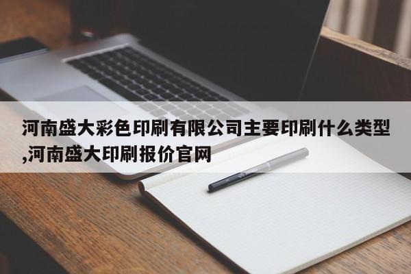 河南盛大彩色印刷有限公司主要印刷什么类型,河南盛大印刷报价官网