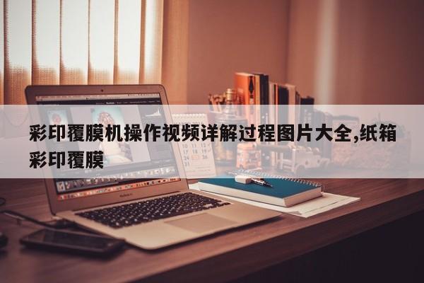 彩印覆膜机操作视频详解过程图片大全,纸箱彩印覆膜