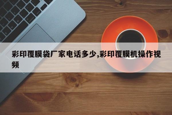 彩印覆膜袋厂家电话多少,彩印覆膜机操作视频