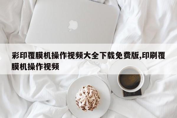 彩印覆膜机操作视频大全下载免费版,印刷覆膜机操作视频