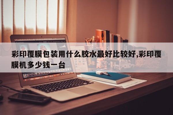 彩印覆膜包装用什么胶水最好比较好,彩印覆膜机多少钱一台