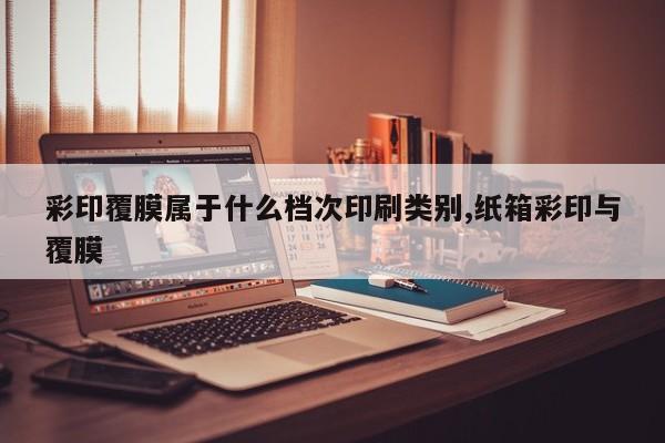 彩印覆膜属于什么档次印刷类别,纸箱彩印与覆膜