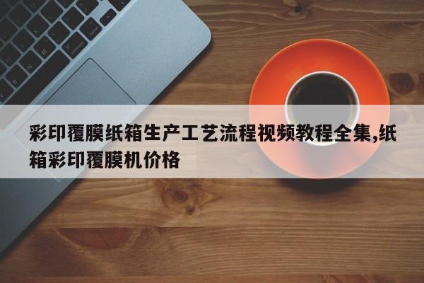 彩印覆膜纸箱生产工艺流程视频教程全集,纸箱彩印覆膜机价格