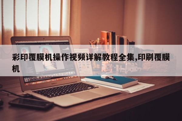 彩印覆膜机操作视频详解教程全集,印刷覆膜机