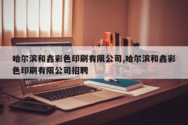 哈尔滨和鑫彩色印刷有限公司,哈尔滨和鑫彩色印刷有限公司招聘