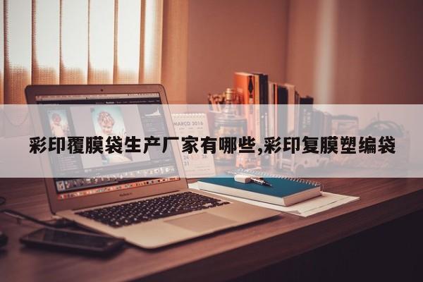 彩印覆膜袋生产厂家有哪些,彩印复膜塑编袋