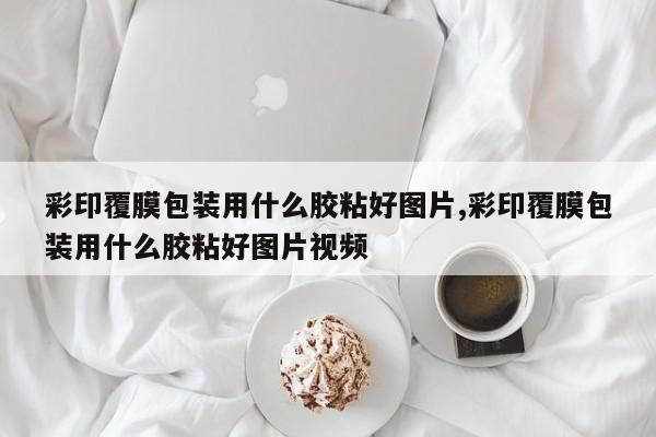 彩印覆膜包装用什么胶粘好图片,彩印覆膜包装用什么胶粘好图片视频
