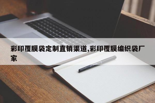 彩印覆膜袋定制直销渠道,彩印覆膜编织袋厂家