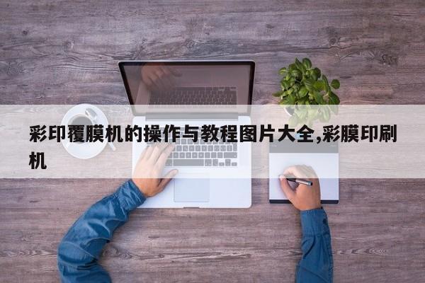 彩印覆膜机的操作与教程图片大全,彩膜印刷机