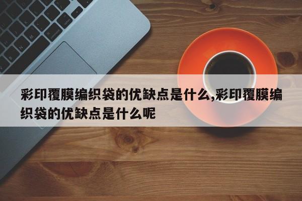 彩印覆膜编织袋的优缺点是什么,彩印覆膜编织袋的优缺点是什么呢