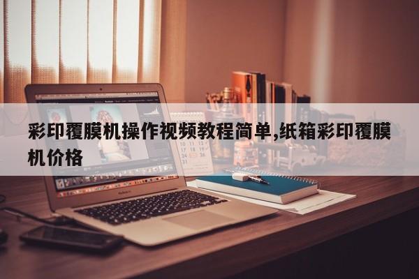 彩印覆膜机操作视频教程简单,纸箱彩印覆膜机价格