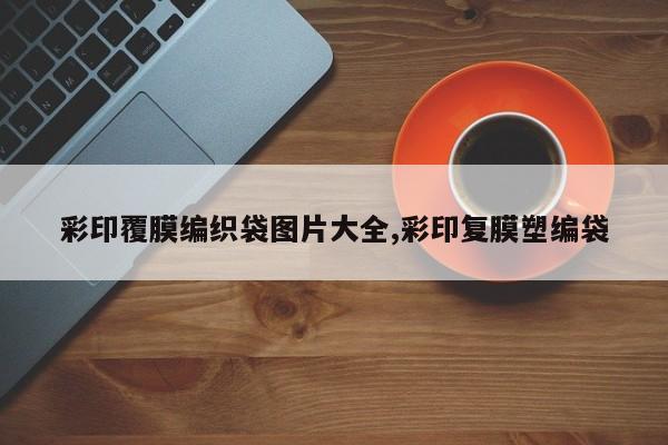 彩印覆膜编织袋图片大全,彩印复膜塑编袋