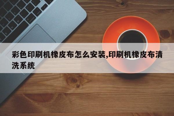 彩色印刷机橡皮布怎么安装,印刷机橡皮布清洗系统