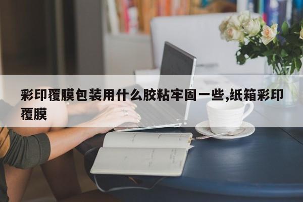 彩印覆膜包装用什么胶粘牢固一些,纸箱彩印覆膜