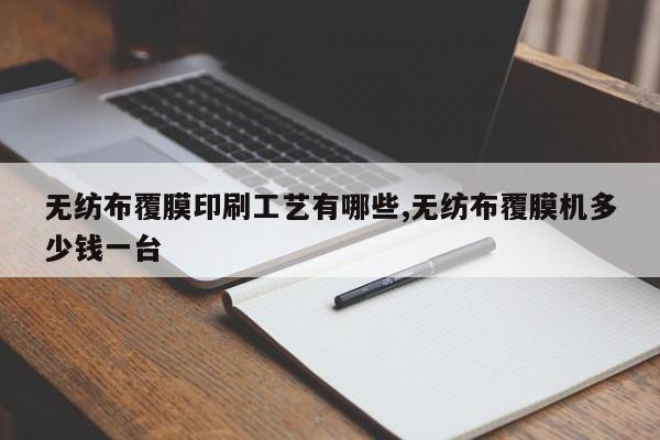 无纺布覆膜印刷工艺有哪些,无纺布覆膜机多少钱一台