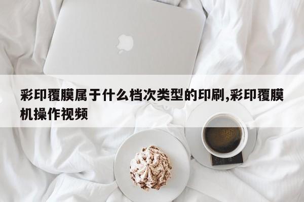 彩印覆膜属于什么档次类型的印刷,彩印覆膜机操作视频