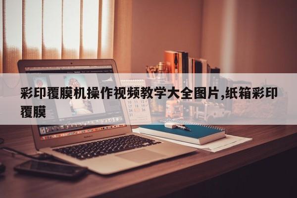 彩印覆膜机操作视频教学大全图片,纸箱彩印覆膜