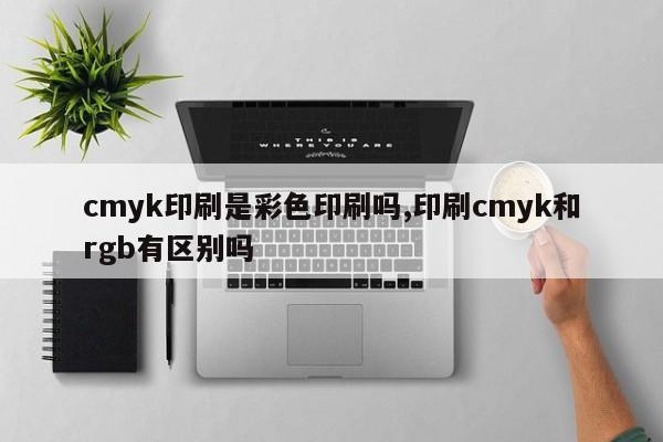 cmyk印刷是彩色印刷吗,印刷cmyk和rgb有区别吗