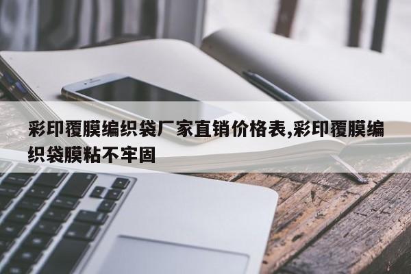 彩印覆膜编织袋厂家直销价格表,彩印覆膜编织袋膜粘不牢固