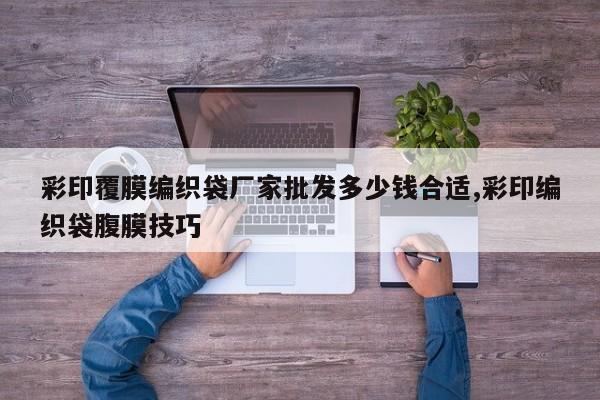 彩印覆膜编织袋厂家批发多少钱合适,彩印编织袋腹膜技巧