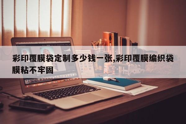 彩印覆膜袋定制多少钱一张,彩印覆膜编织袋膜粘不牢固