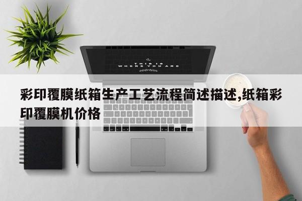 彩印覆膜纸箱生产工艺流程简述描述,纸箱彩印覆膜机价格