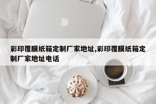 彩印覆膜纸箱定制厂家地址,彩印覆膜纸箱定制厂家地址电话
