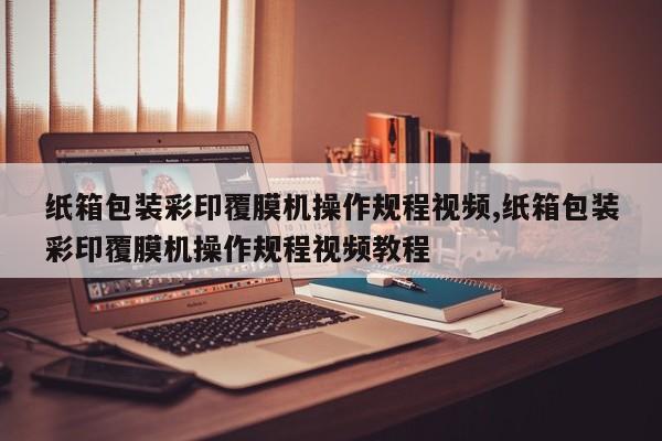 纸箱包装彩印覆膜机操作规程视频,纸箱包装彩印覆膜机操作规程视频教程