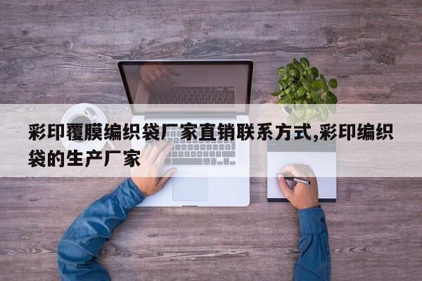 彩印覆膜编织袋厂家直销联系方式,彩印编织袋的生产厂家