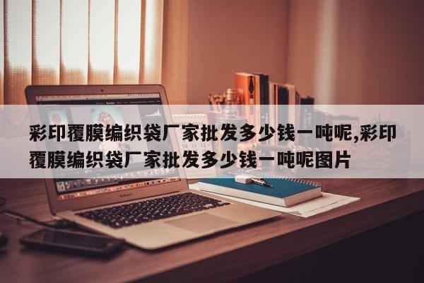 彩印覆膜编织袋厂家批发多少钱一吨呢,彩印覆膜编织袋厂家批发多少钱一吨呢图片