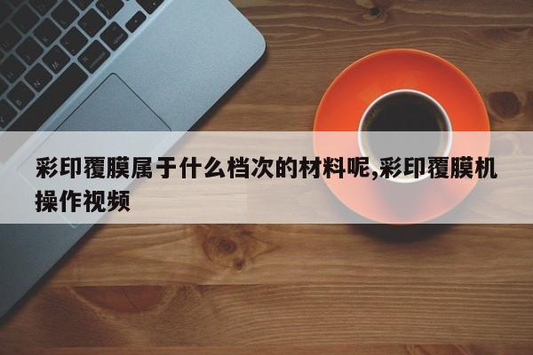彩印覆膜属于什么档次的材料呢,彩印覆膜机操作视频