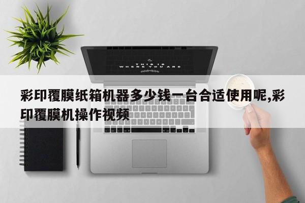 彩印覆膜纸箱机器多少钱一台合适使用呢,彩印覆膜机操作视频